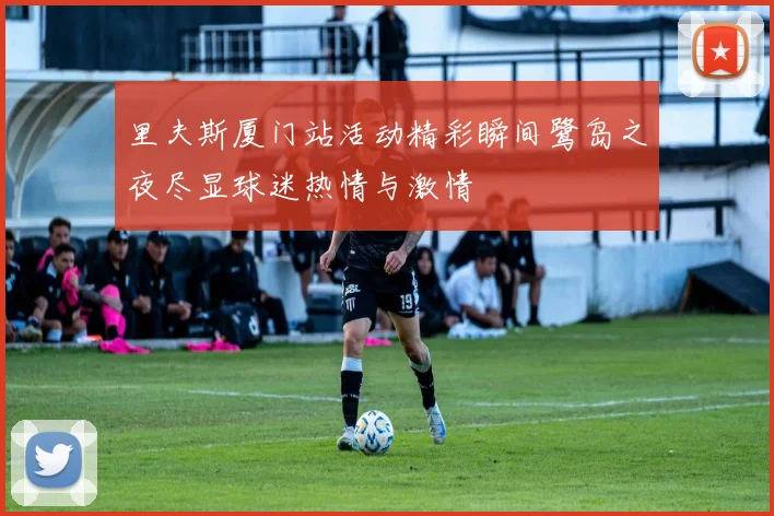 里夫斯厦门站活动精彩瞬间鹭岛之夜尽显球迷热情与激情