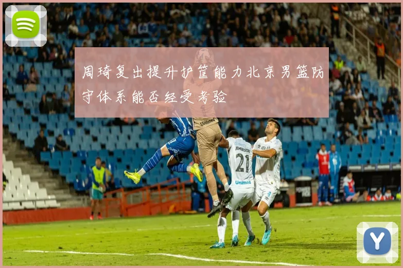 周琦复出提升护筐能力北京男篮防守体系能否经受考验