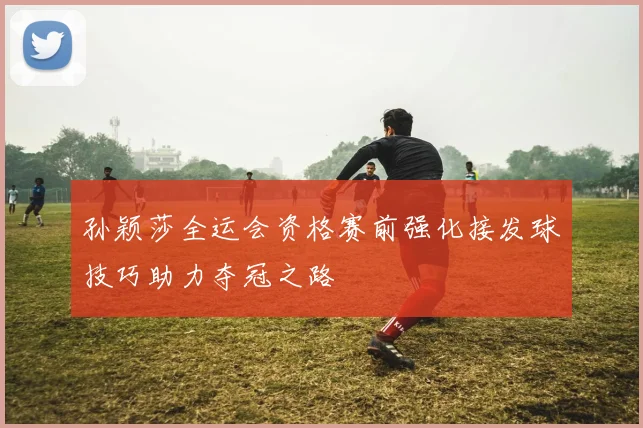 孙颖莎全运会资格赛前强化接发球技巧助力夺冠之路