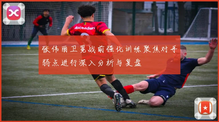 张伟丽卫冕战前强化训练聚焦对手弱点进行深入分析与复盘