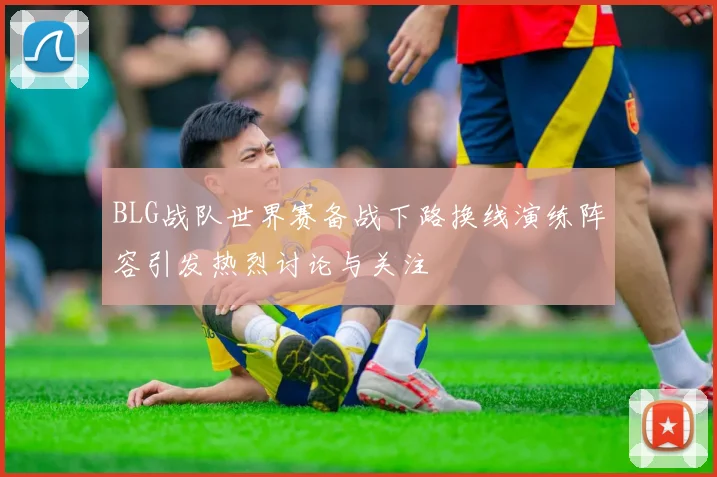 BLG战队世界赛备战下路换线演练阵容引发热烈讨论与关注